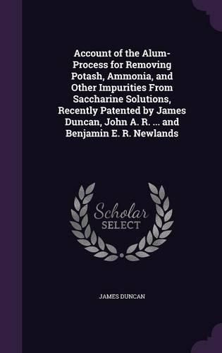 Account of the Alum-Process for Removing Potash, Ammonia, and Other Impurities from Saccharine Solutions, Recently Patented by James Duncan, John A. R. ... and Benjamin E. R. Newlands