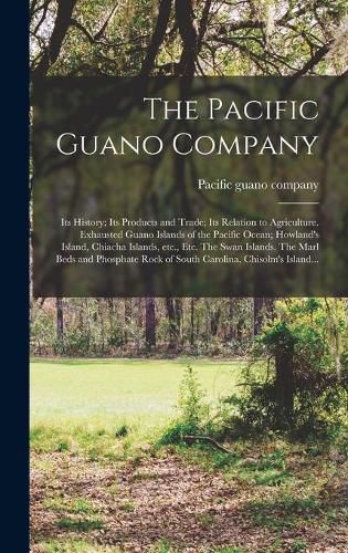 Cover image for The Pacific Guano Company; Its History; Its Products and Trade; Its Relation to Agriculture. Exhausted Guano Islands of the Pacific Ocean; Howland's Island, Chiacha Islands, Etc., Etc. The Swan Islands. The Marl Beds and Phosphate Rock of South...