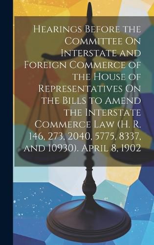 Cover image for Hearings Before the Committee On Interstate and Foreign Commerce of the House of Representatives On the Bills to Amend the Interstate Commerce Law (H. R. 146, 273, 2040, 5775, 8337, and 10930). April 8, 1902