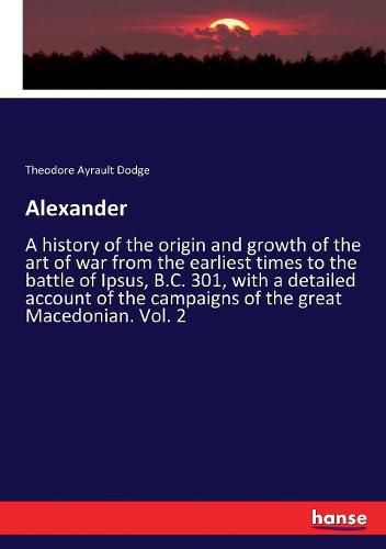 Alexander: A history of the origin and growth of the art of war from the earliest times to the battle of Ipsus, B.C. 301, with a detailed account of the campaigns of the great Macedonian. Vol. 2