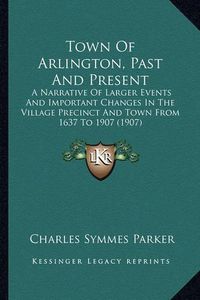 Cover image for Town of Arlington, Past and Present: A Narrative of Larger Events and Important Changes in the Village Precinct and Town from 1637 to 1907 (1907)