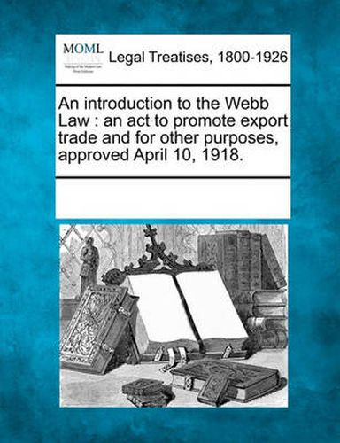 Cover image for An Introduction to the Webb Law: An ACT to Promote Export Trade and for Other Purposes, Approved April 10, 1918.