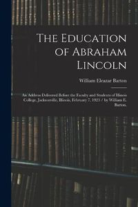 Cover image for The Education of Abraham Lincoln: an Address Delivered Before the Faculty and Students of Illinois College, Jacksonville, Illinois, February 7, 1923 / by William E. Barton.