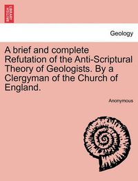 Cover image for A Brief and Complete Refutation of the Anti-Scriptural Theory of Geologists. by a Clergyman of the Church of England.