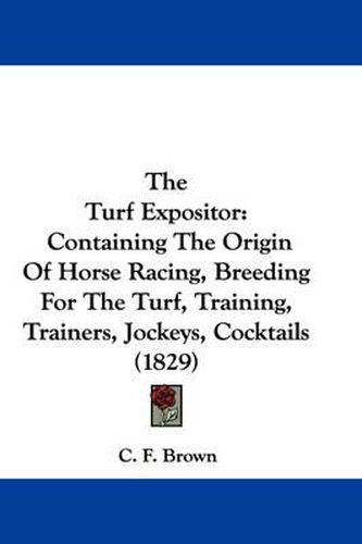 Cover image for The Turf Expositor: Containing the Origin of Horse Racing, Breeding for the Turf, Training, Trainers, Jockeys, Cocktails (1829)