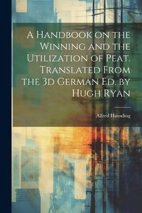 Cover image for A Handbook on the Winning and the Utilization of Peat. Translated From the 3d German ed. by Hugh Ryan