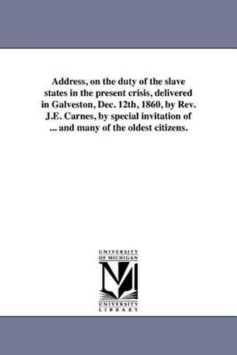 Cover image for Address, on the Duty of the Slave States in the Present Crisis, Delivered in Galveston, Dec. 12th, 1860, by REV. J.E. Carnes, by Special Invitation of ... and Many of the Oldest Citizens.