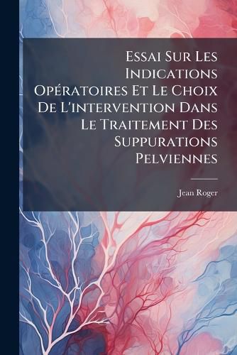 Cover image for Essai Sur Les Indications Opratoires Et Le Choix de L'Intervention Dans Le Traitement Des Suppurations Pelviennes