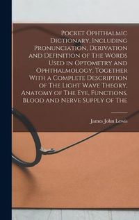 Cover image for Pocket Ophthalmic Dictionary, Including Pronunciation, Derivation and Definition of The Words Used in Optometry and Ophthalmology, Together With a Complete Description of The Light Wave Theory, Anatomy of The eye, Functions, Blood and Nerve Supply of The