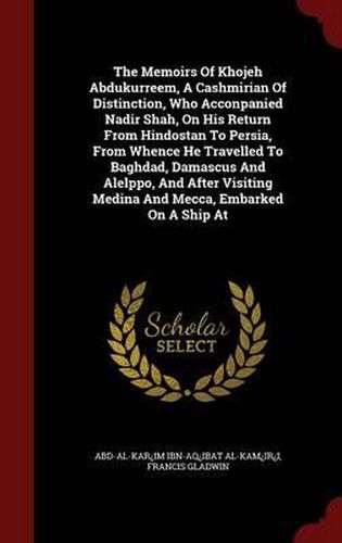 The Memoirs of Khojeh Abdukurreem, a Cashmirian of Distinction, Who Acconpanied Nadir Shah, on His Return from Hindostan to Persia, from Whence He Travelled to Baghdad, Damascus and Alelppo, and After Visiting Medina and Mecca, Embarked on a Ship at