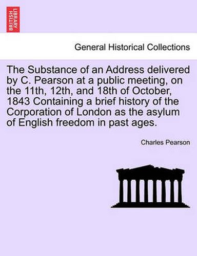 Cover image for The Substance of an Address Delivered by C. Pearson at a Public Meeting, on the 11th, 12th, and 18th of October, 1843 Containing a Brief History of the Corporation of London as the Asylum of English Freedom in Past Ages.