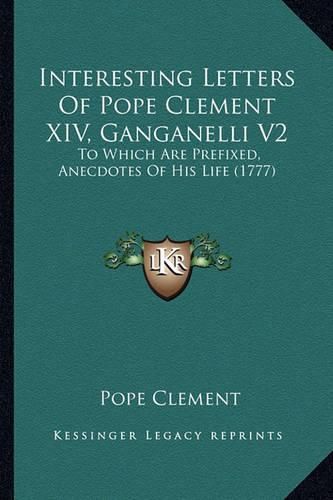 Cover image for Interesting Letters of Pope Clement XIV, Ganganelli V2: To Which Are Prefixed, Anecdotes of His Life (1777)