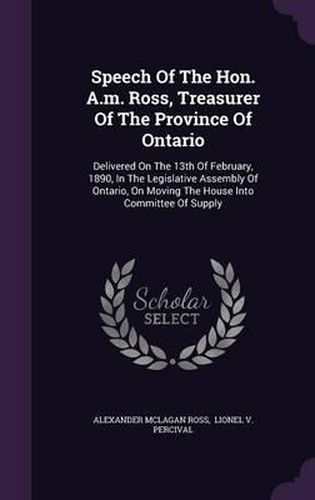 Cover image for Speech of the Hon. A.M. Ross, Treasurer of the Province of Ontario: Delivered on the 13th of February, 1890, in the Legislative Assembly of Ontario, on Moving the House Into Committee of Supply