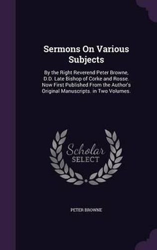 Sermons on Various Subjects: By the Right Reverend Peter Browne, D.D. Late Bishop of Corke and Rosse. Now First Published from the Author's Original Manuscripts. in Two Volumes.