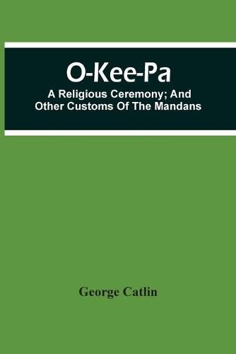 O-Kee-Pa; A Religious Ceremony; And Other Customs Of The Mandans