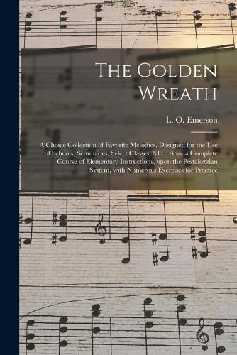 Cover image for The Golden Wreath: a Choice Collection of Favorite Melodies, Designed for the Use of Schools, Seminaries, Select Classes, &c.; Also, a Complete Course of Elementary Instructions, Upon the Pestalozzian System, With Numerous Exercises for Practice