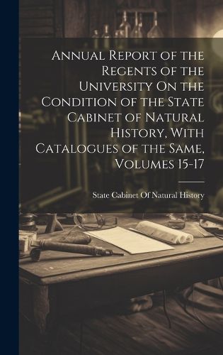 Cover image for Annual Report of the Regents of the University On the Condition of the State Cabinet of Natural History, With Catalogues of the Same, Volumes 15-17