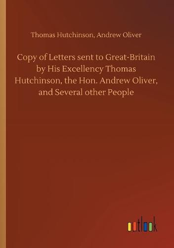 Copy of Letters sent to Great-Britain by His Excellency Thomas Hutchinson, the Hon. Andrew Oliver, and Several other People