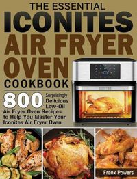 Cover image for The Essential Iconites Air Fryer Oven Cookbook: 800 Surprisingly Delicious Low-Oil Air Fryer Oven Recipes to Help You Master Your Iconites Air Fryer Oven