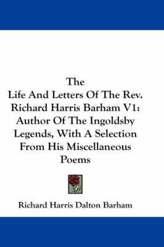 The Life and Letters of the REV. Richard Harris Barham V1: Author of the Ingoldsby Legends, with a Selection from His Miscellaneous Poems