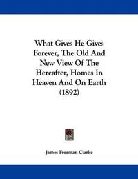 Cover image for What Gives He Gives Forever, the Old and New View of the Hereafter, Homes in Heaven and on Earth (1892)