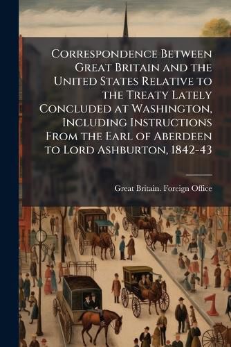 Cover image for Correspondence Between Great Britain and the United States Relative to the Treaty Lately Concluded at Washington, Including Instructions from the Earl of Aberdeen to Lord Ashburton, 1842-43