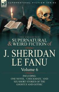 Cover image for The Collected Supernatural and Weird Fiction of J. Sheridan Le Fanu: Volume 6-Including One Novel, 'Checkmate, ' and Six Short Stories of the Ghostly