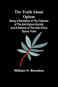 Cover image for The Truth about Opium Being a Refutation of the Fallacies of the Anti-Opium Society and a Defence of the Indo-China Opium Trade