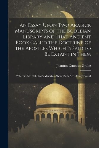 Cover image for An Essay Upon two Arabick Manuscripts of the Bodlejan Library and That Ancient Book Call'd the Doctrine of the Apostles Which is Said to be Extant in Them; Wherein Mr. Whiston's Mistakes About Both are Plainly Prov'd