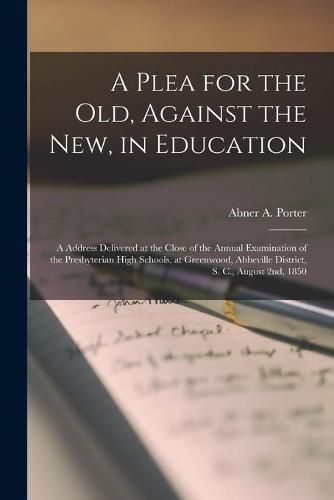 Cover image for A Plea for the Old, Against the New, in Education: a Address Delivered at the Close of the Annual Examination of the Presbyterian High Schools, at Greenwood, Abbeville District, S. C., August 2nd, 1850