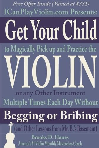 Get Your Child to Magically Pick Up and Practice the Violin or Any Other Instrument Multiple Times Each Day Without Begging or Bribing (and Other Lessons from Mr. B.'S Basement)