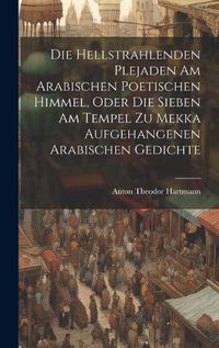 Cover image for Die Hellstrahlenden Plejaden Am Arabischen Poetischen Himmel, Oder Die Sieben Am Tempel Zu Mekka Aufgehangenen Arabischen Gedichte