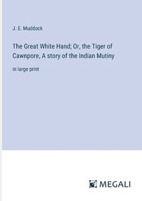 Cover image for The Great White Hand; Or, the Tiger of Cawnpore, A story of the Indian Mutiny