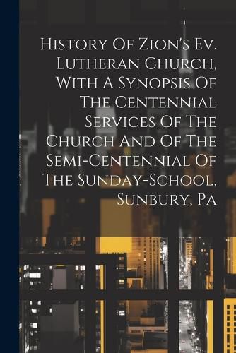 Cover image for History Of Zion's Ev. Lutheran Church, With A Synopsis Of The Centennial Services Of The Church And Of The Semi-centennial Of The Sunday-school, Sunbury, Pa