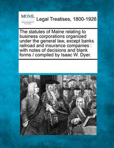 Cover image for The Statutes of Maine Relating to Business Corporations Organized Under the General Law, Except Banks Railroad and Insurance Companies: With Notes of Decisions and Blank Forms / Compiled by Isaac W. Dyer.