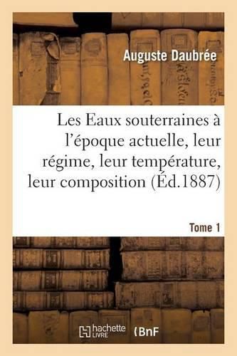 Les Eaux Souterraines A l'Epoque Actuelle, Leur Regime, Leur Temperature, Leur Composition, Tome 1: Au Point de Vue Du Role Qui Leur Revient Dans l'Economie de l'Ecorce Terrestre, Par A. Daubree, .