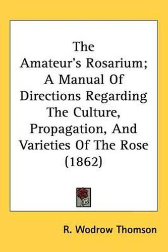 Cover image for The Amateur's Rosarium; A Manual Of Directions Regarding The Culture, Propagation, And Varieties Of The Rose (1862)