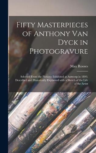 Fifty Masterpieces of Anthony Van Dyck in Photogravure: Selected From the Pictures Exhibited at Antwerp in 1899. Described and Historically Explained With a Sketch of the Life of the Artist