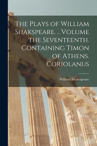 Cover image for The Plays of William Shakspeare. .. Volume the Seventeenth. Containing Timon of Athens. Coriolanus