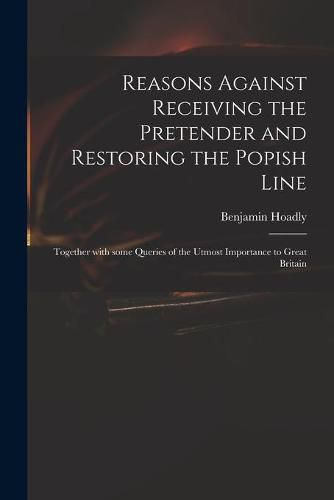 Reasons Against Receiving the Pretender and Restoring the Popish Line: Together With Some Queries of the Utmost Importance to Great Britain