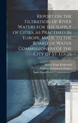 Cover image for Report on the Filtration of River Waters for the Supply of Cities, as Practised in Europe, Made to the Board of Water Commissioners of the City of St. Louis