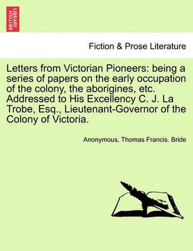 Cover image for Letters from Victorian Pioneers: Being a Series of Papers on the Early Occupation of the Colony, the Aborigines, Etc. Addressed to His Excellency C. J. La Trobe, Esq., Lieutenant-Governor of the Colony of Victoria.