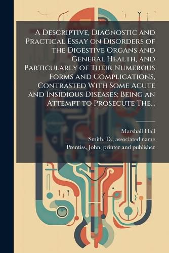 Cover image for A Descriptive, Diagnostic and Practical Essay on Disorders of the Digestive Organs and General Health, and Particularly of Their Numerous Forms and Complications, Contrasted With Some Acute and Insidious Diseases; Being an Attempt to Prosecute The...