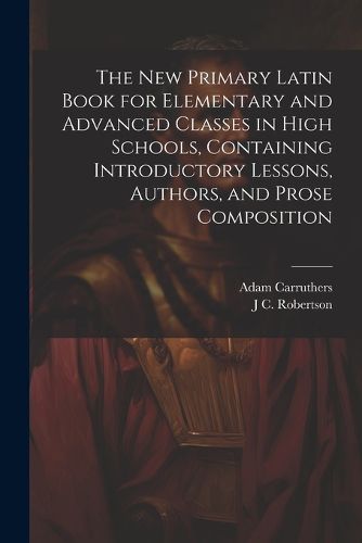 The new Primary Latin Book for Elementary and Advanced Classes in High Schools, Containing Introductory Lessons, Authors, and Prose Composition