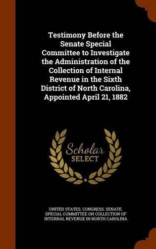 Cover image for Testimony Before the Senate Special Committee to Investigate the Administration of the Collection of Internal Revenue in the Sixth District of North Carolina, Appointed April 21, 1882