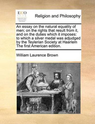 An Essay on the Natural Equality of Men; On the Rights That Result from It, and on the Duties Which It Imposes: To Which a Silver Medal Was Adjudged by the Teylerian Society at Haarlem the First American Edition.