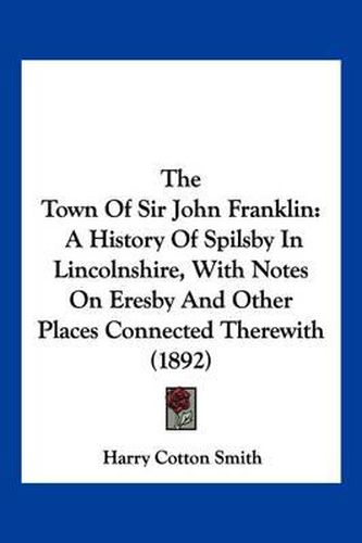 Cover image for The Town of Sir John Franklin: A History of Spilsby in Lincolnshire, with Notes on Eresby and Other Places Connected Therewith (1892)