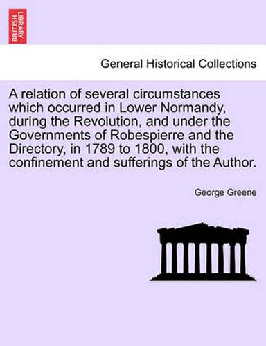 Cover image for A Relation of Several Circumstances Which Occurred in Lower Normandy, During the Revolution, and Under the Governments of Robespierre and the Directory, in 1789 to 1800, with the Confinement and Sufferings of the Author.