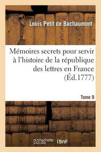 Memoires Secrets Pour Servir A l'Histoire de la Republique Des Lettres En France. Tome 9: Depuis 1762 Jusqu'a Nos Jours, Ou Journal d'Un Observateur