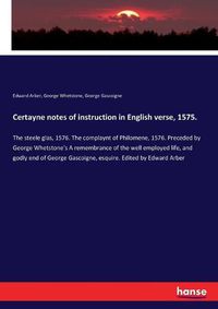 Cover image for Certayne notes of instruction in English verse, 1575.: The steele glas, 1576. The complaynt of Philomene, 1576. Preceded by George Whetstone's A remembrance of the well employed life, and godly end of George Gascoigne, esquire. Edited by Edward Arber